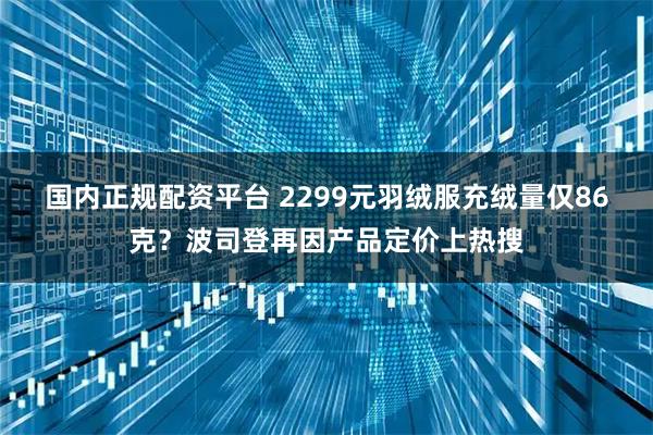 国内正规配资平台 2299元羽绒服充绒量仅86克？波司登再因产品定价上热搜