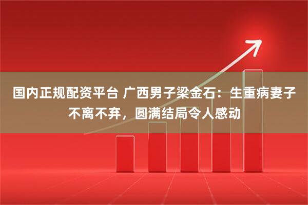 国内正规配资平台 广西男子梁金石：生重病妻子不离不弃，圆满结局令人感动